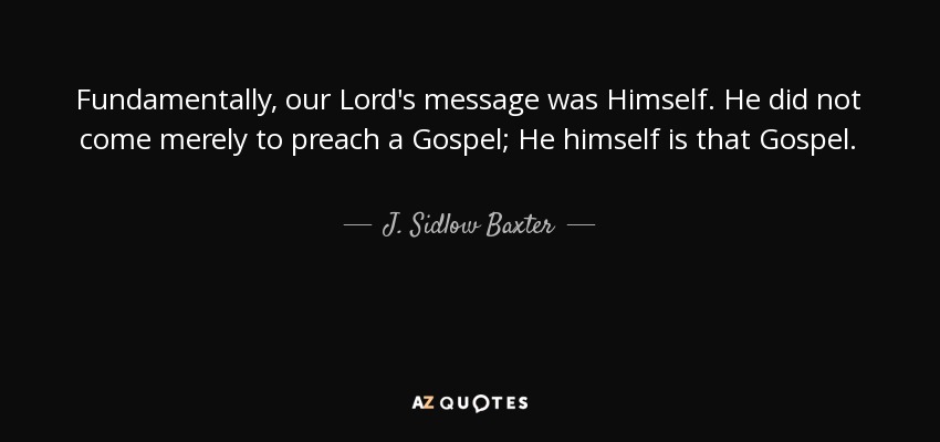 Fundamentally, our Lord's message was Himself. He did not come merely to preach a Gospel; He himself is that Gospel. - J. Sidlow Baxter
