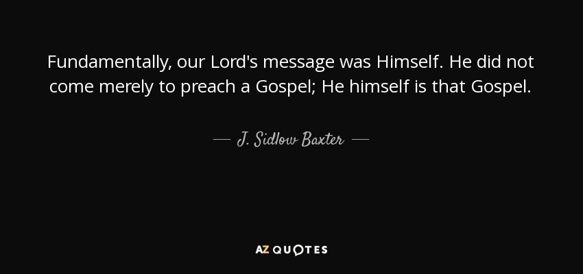 Fundamentally, our Lord's message was Himself. He did not come merely to preach a Gospel; He himself is that Gospel. - J. Sidlow Baxter
