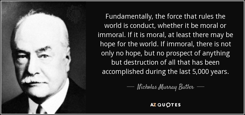 Fundamentally, the force that rules the world is conduct, whether it be moral or immoral. If it is moral, at least there may be hope for the world. If immoral, there is not only no hope, but no prospect of anything but destruction of all that has been accomplished during the last 5,000 years. - Nicholas Murray Butler