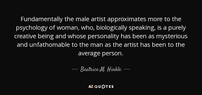 Fundamentally the male artist approximates more to the psychology of woman, who, biologically speaking, is a purely creative being and whose personality has been as mysterious and unfathomable to the man as the artist has been to the average person. - Beatrice M. Hinkle