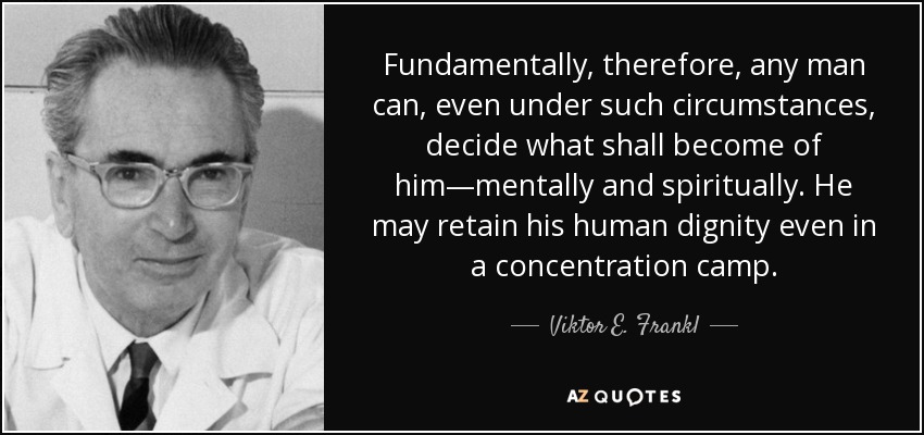 Fundamentally, therefore, any man can, even under such circumstances, decide what shall become of him—mentally and spiritually. He may retain his human dignity even in a concentration camp. - Viktor E. Frankl