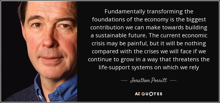 Fundamentally transforming the foundations of the economy is the biggest contribution we can make towards building a sustainable future. The current economic crisis may be painful, but it will be nothing compared with the crises we will face if we continue to grow in a way that threatens the life-support systems on which we rely - Jonathon Porritt