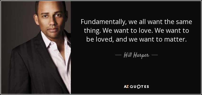 Fundamentally, we all want the same thing. We want to love. We want to be loved, and we want to matter. - Hill Harper