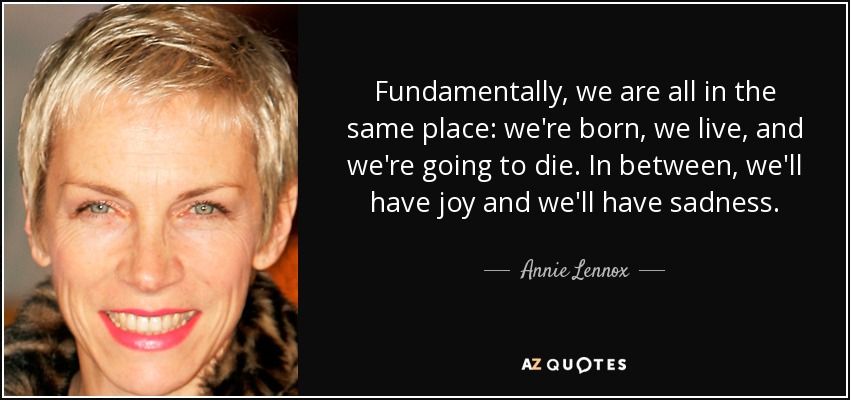 Fundamentally, we are all in the same place: we're born, we live, and we're going to die. In between, we'll have joy and we'll have sadness. - Annie Lennox