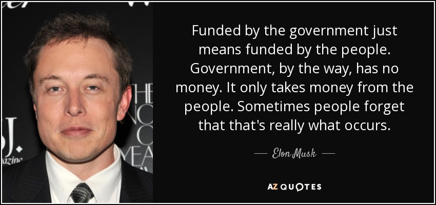 Funded by the government just means funded by the people. Government, by the way, has no money. It only takes money from the people. Sometimes people forget that that's really what occurs. - Elon Musk
