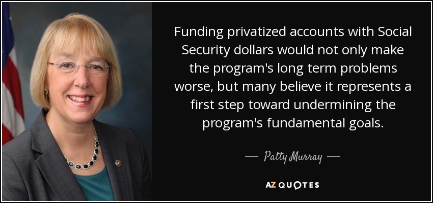 Funding privatized accounts with Social Security dollars would not only make the program's long term problems worse, but many believe it represents a first step toward undermining the program's fundamental goals. - Patty Murray