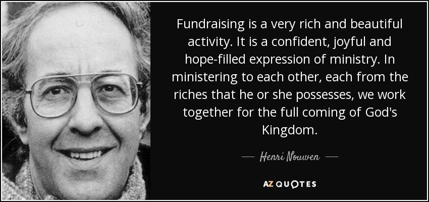 Fundraising is a very rich and beautiful activity. It is a confident, joyful and hope-filled expression of ministry. In ministering to each other, each from the riches that he or she possesses, we work together for the full coming of God's Kingdom. - Henri Nouwen