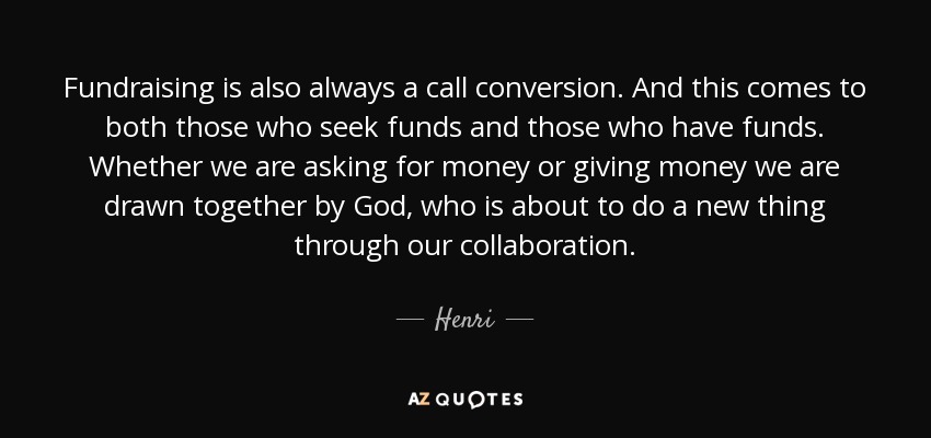 Fundraising is also always a call conversion. And this comes to both those who seek funds and those who have funds. Whether we are asking for money or giving money we are drawn together by God, who is about to do a new thing through our collaboration. - Henri