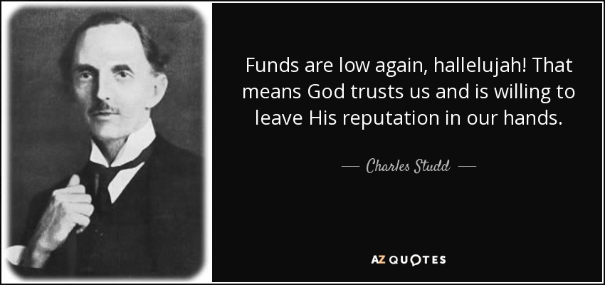 Funds are low again, hallelujah! That means God trusts us and is willing to leave His reputation in our hands. - Charles Studd