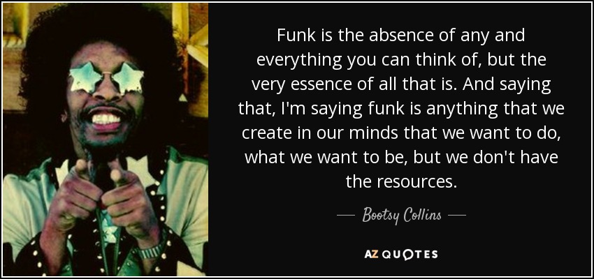 Funk is the absence of any and everything you can think of, but the very essence of all that is. And saying that, I'm saying funk is anything that we create in our minds that we want to do, what we want to be, but we don't have the resources. - Bootsy Collins