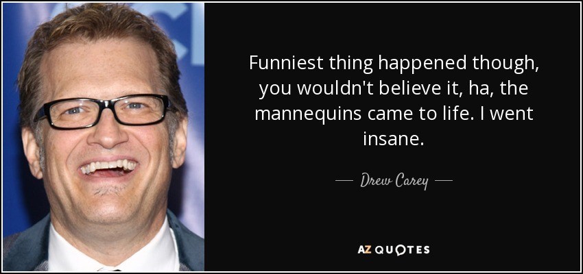 Funniest thing happened though, you wouldn't believe it, ha, the mannequins came to life. I went insane. - Drew Carey
