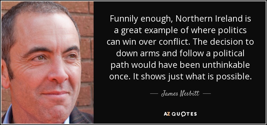 Funnily enough, Northern Ireland is a great example of where politics can win over conflict. The decision to down arms and follow a political path would have been unthinkable once. It shows just what is possible. - James Nesbitt