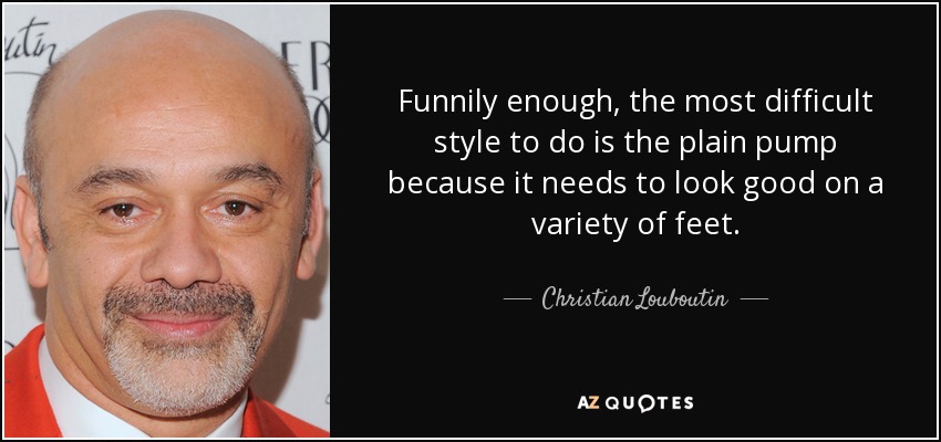 Funnily enough, the most difficult style to do is the plain pump because it needs to look good on a variety of feet. - Christian Louboutin