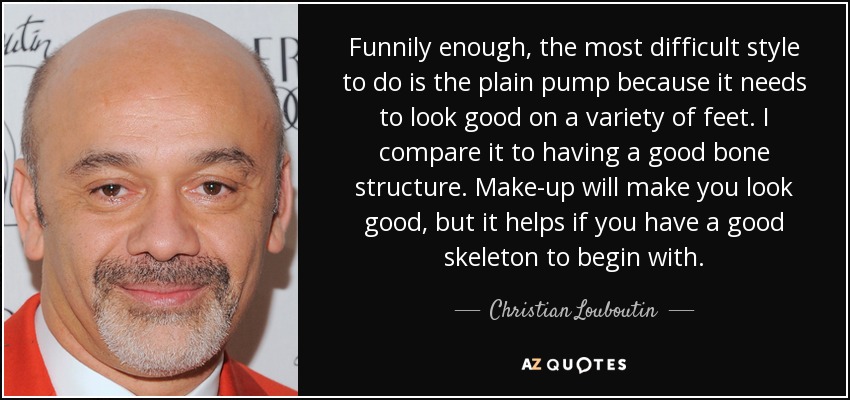 Funnily enough, the most difficult style to do is the plain pump because it needs to look good on a variety of feet. I compare it to having a good bone structure. Make-up will make you look good, but it helps if you have a good skeleton to begin with. - Christian Louboutin