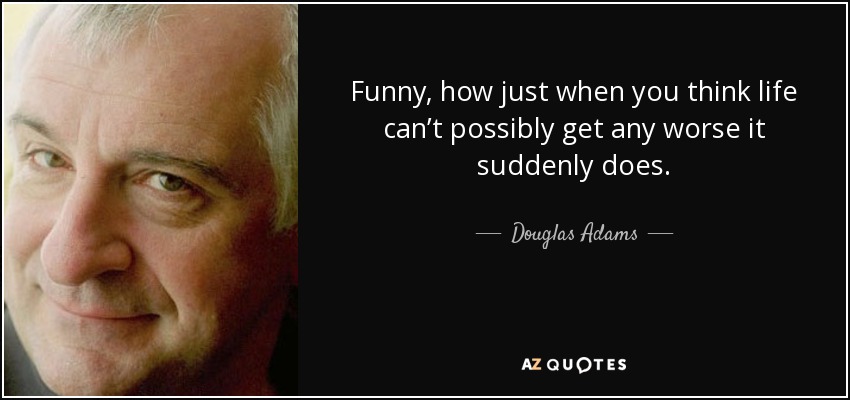Funny, how just when you think life can’t possibly get any worse it suddenly does. - Douglas Adams