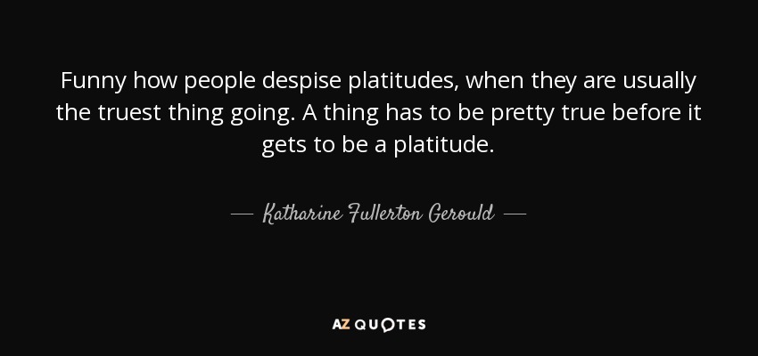 Funny how people despise platitudes, when they are usually the truest thing going. A thing has to be pretty true before it gets to be a platitude. - Katharine Fullerton Gerould