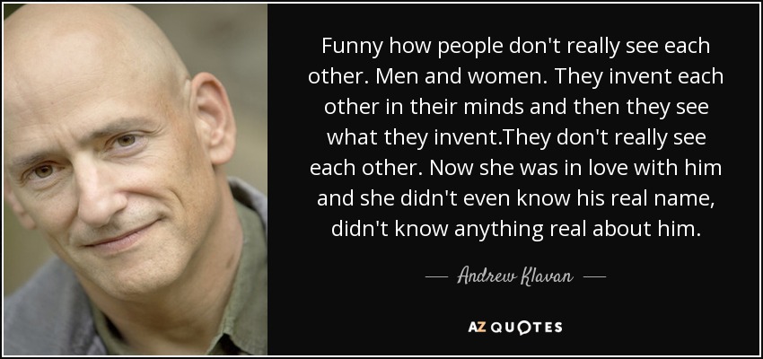 Funny how people don't really see each other. Men and women. They invent each other in their minds and then they see what they invent.They don't really see each other. Now she was in love with him and she didn't even know his real name, didn't know anything real about him. - Andrew Klavan
