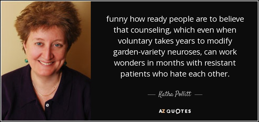 funny how ready people are to believe that counseling, which even when voluntary takes years to modify garden-variety neuroses, can work wonders in months with resistant patients who hate each other. - Katha Pollitt