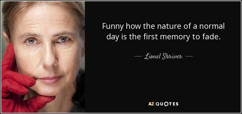 Funny how the nature of a normal day is the first memory to fade. - Lionel Shriver