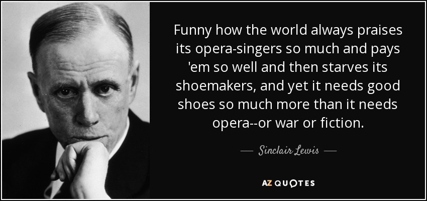 Funny how the world always praises its opera-singers so much and pays 'em so well and then starves its shoemakers, and yet it needs good shoes so much more than it needs opera--or war or fiction. - Sinclair Lewis
