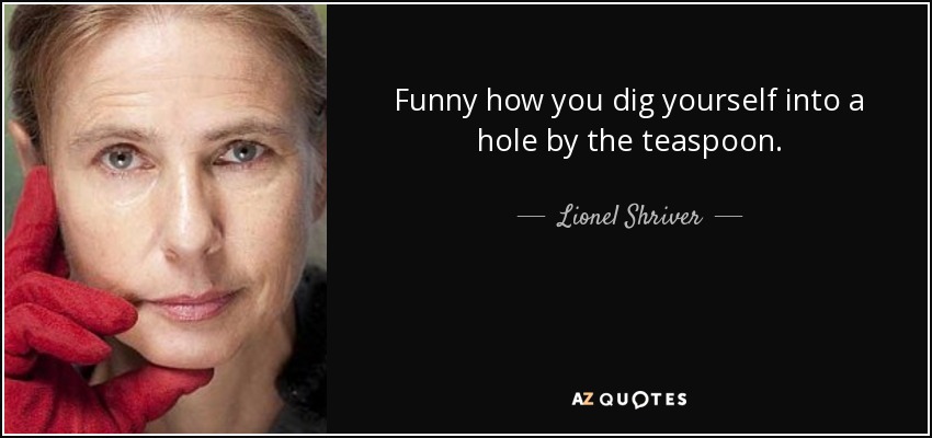 Funny how you dig yourself into a hole by the teaspoon. - Lionel Shriver