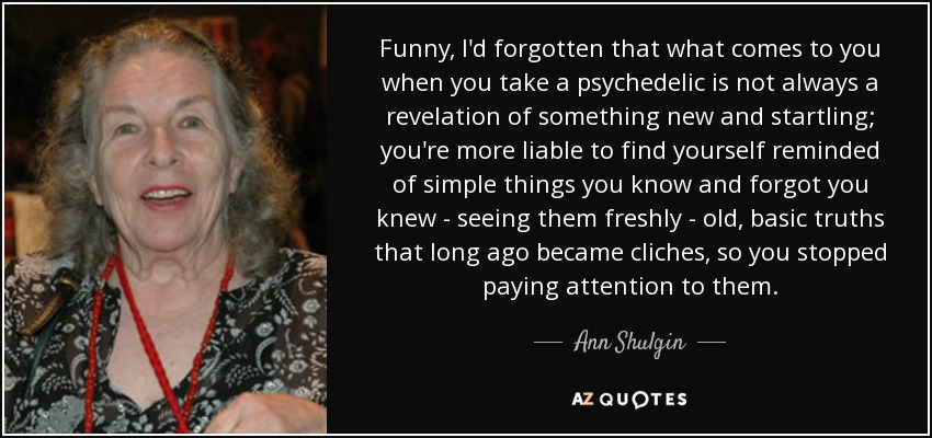 Funny, I'd forgotten that what comes to you when you take a psychedelic is not always a revelation of something new and startling; you're more liable to find yourself reminded of simple things you know and forgot you knew - seeing them freshly - old, basic truths that long ago became cliches, so you stopped paying attention to them. - Ann Shulgin