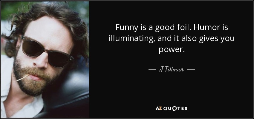 Funny is a good foil. Humor is illuminating, and it also gives you power. - J Tillman