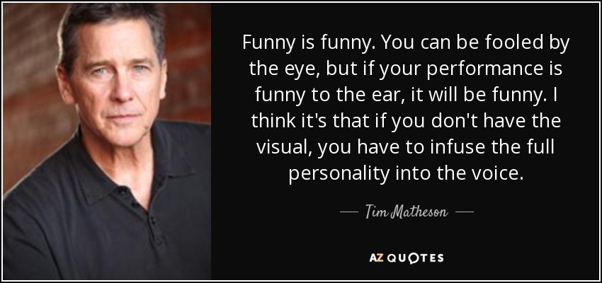 Funny is funny. You can be fooled by the eye, but if your performance is funny to the ear, it will be funny. I think it's that if you don't have the visual, you have to infuse the full personality into the voice. - Tim Matheson