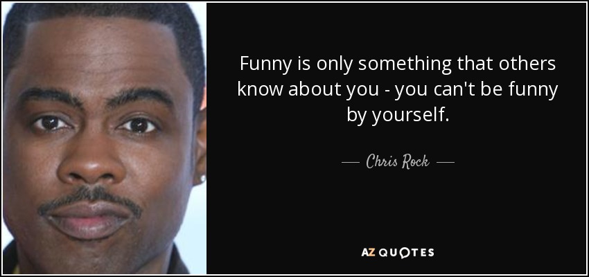 Funny is only something that others know about you - you can't be funny by yourself. - Chris Rock