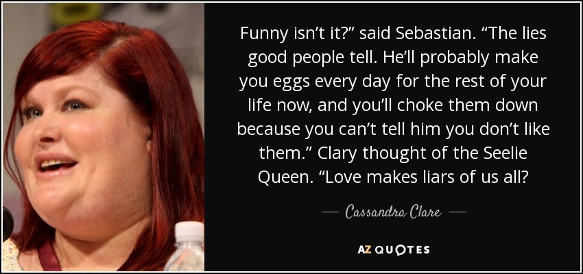 Funny isn’t it?” said Sebastian. “The lies good people tell. He’ll probably make you eggs every day for the rest of your life now, and you’ll choke them down because you can’t tell him you don’t like them.” Clary thought of the Seelie Queen. “Love makes liars of us all? - Cassandra Clare