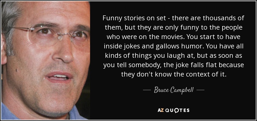 Funny stories on set - there are thousands of them, but they are only funny to the people who were on the movies. You start to have inside jokes and gallows humor. You have all kinds of things you laugh at, but as soon as you tell somebody, the joke falls flat because they don't know the context of it. - Bruce Campbell
