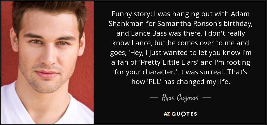 Funny story: I was hanging out with Adam Shankman for Samantha Ronson's birthday, and Lance Bass was there. I don't really know Lance, but he comes over to me and goes, 'Hey, I just wanted to let you know I'm a fan of 'Pretty Little Liars' and I'm rooting for your character.' It was surreal! That's how 'PLL' has changed my life. - Ryan Guzman