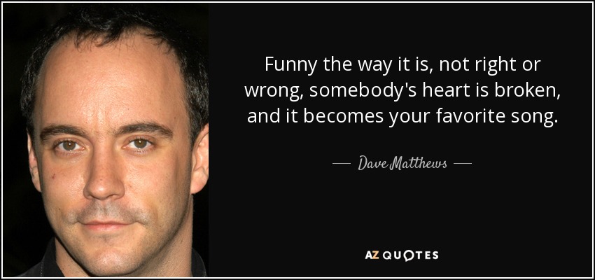 Funny the way it is, not right or wrong, somebody's heart is broken, and it becomes your favorite song. - Dave Matthews