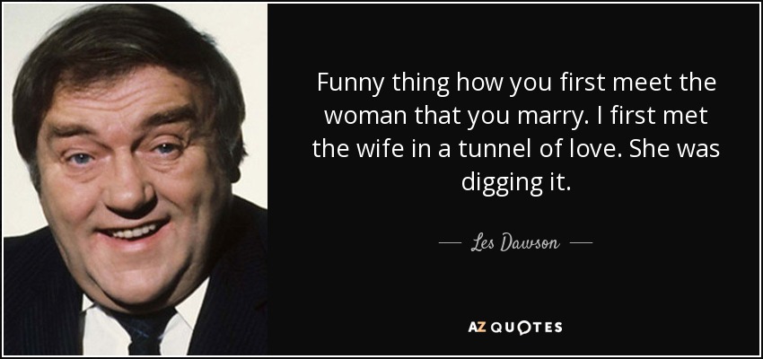 Funny thing how you first meet the woman that you marry. I first met the wife in a tunnel of love. She was digging it. - Les Dawson