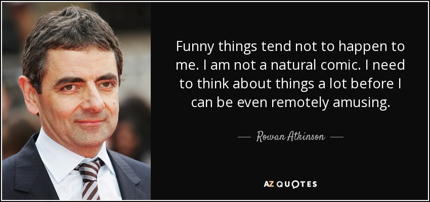 Funny things tend not to happen to me. I am not a natural comic. I need to think about things a lot before I can be even remotely amusing. - Rowan Atkinson