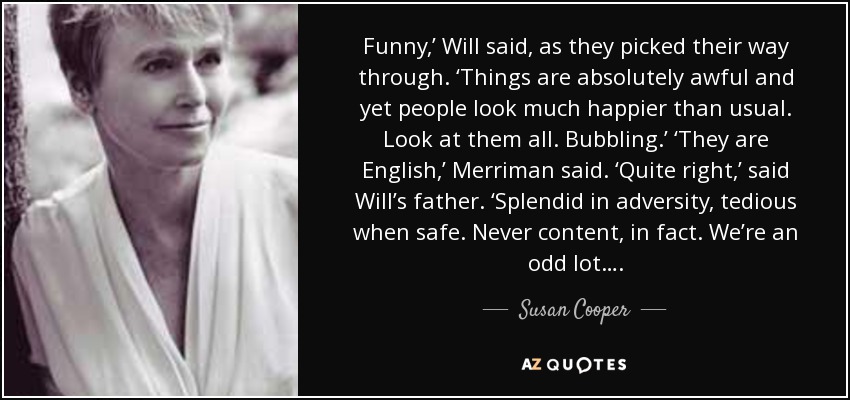 Funny,’ Will said, as they picked their way through. ‘Things are absolutely awful and yet people look much happier than usual. Look at them all. Bubbling.’ ‘They are English,’ Merriman said. ‘Quite right,’ said Will’s father. ‘Splendid in adversity, tedious when safe. Never content, in fact. We’re an odd lot…. - Susan Cooper