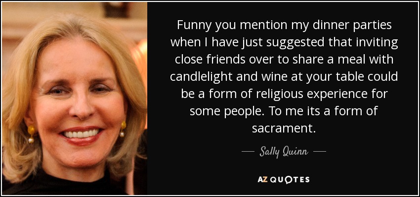 Funny you mention my dinner parties when I have just suggested that inviting close friends over to share a meal with candlelight and wine at your table could be a form of religious experience for some people. To me its a form of sacrament. - Sally Quinn
