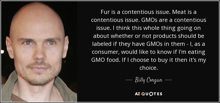 Fur is a contentious issue. Meat is a contentious issue. GMOs are a contentious issue. I think this whole thing going on about whether or not products should be labeled if they have GMOs in them - I, as a consumer, would like to know if I'm eating GMO food. If I choose to buy it then it's my choice. - Billy Corgan