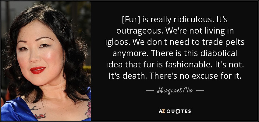 [Fur] is really ridiculous. It's outrageous. We're not living in igloos. We don't need to trade pelts anymore. There is this diabolical idea that fur is fashionable. It's not. It's death. There's no excuse for it. - Margaret Cho