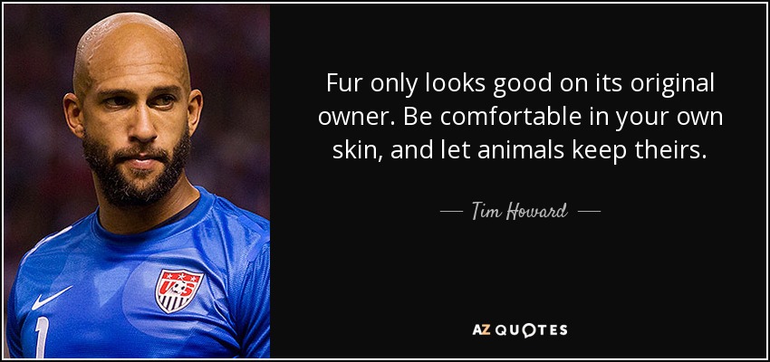 Fur only looks good on its original owner. Be comfortable in your own skin, and let animals keep theirs. - Tim Howard