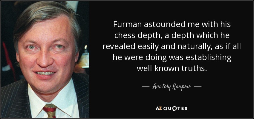 Furman astounded me with his chess depth, a depth which he revealed easily and naturally, as if all he were doing was establishing well-known truths. - Anatoly Karpov