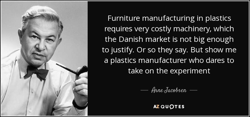 Furniture manufacturing in plastics requires very costly machinery, which the Danish market is not big enough to justify. Or so they say. But show me a plastics manufacturer who dares to take on the experiment - Arne Jacobsen