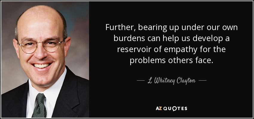 Further, bearing up under our own burdens can help us develop a reservoir of empathy for the problems others face. - L. Whitney Clayton