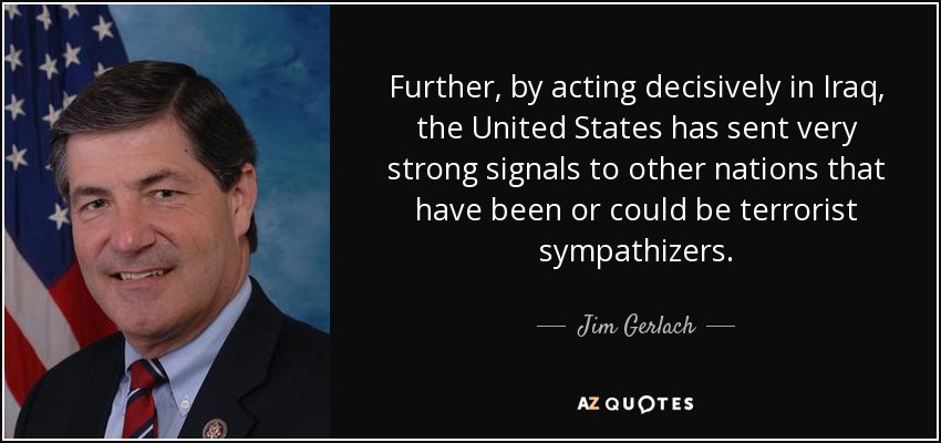 Further, by acting decisively in Iraq, the United States has sent very strong signals to other nations that have been or could be terrorist sympathizers. - Jim Gerlach
