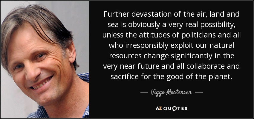 Further devastation of the air, land and sea is obviously a very real possibility, unless the attitudes of politicians and all who irresponsibly exploit our natural resources change significantly in the very near future and all collaborate and sacrifice for the good of the planet. - Viggo Mortensen