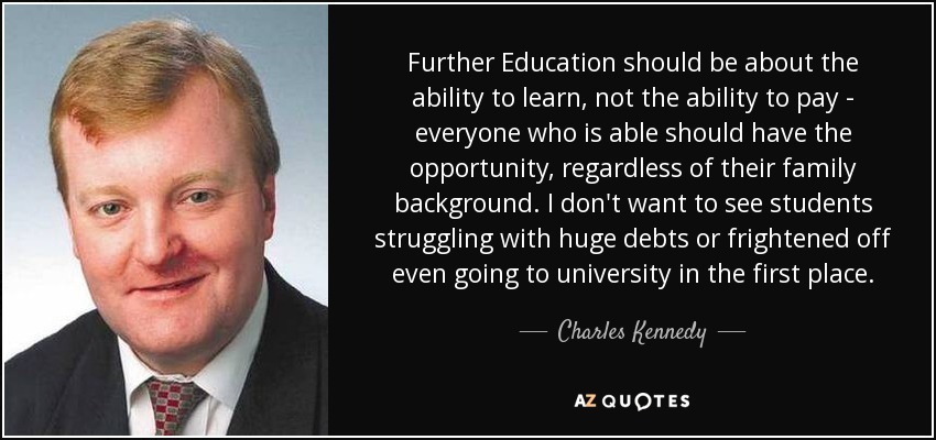 Further Education should be about the ability to learn, not the ability to pay - everyone who is able should have the opportunity, regardless of their family background. I don't want to see students struggling with huge debts or frightened off even going to university in the first place. - Charles Kennedy