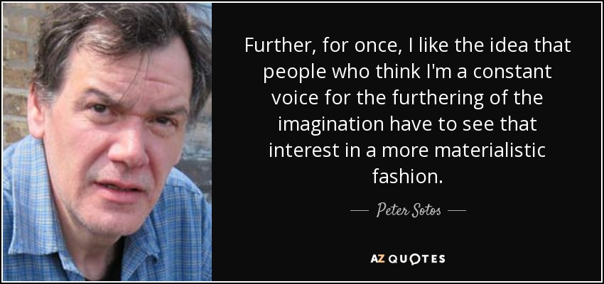 Further, for once, I like the idea that people who think I'm a constant voice for the furthering of the imagination have to see that interest in a more materialistic fashion. - Peter Sotos