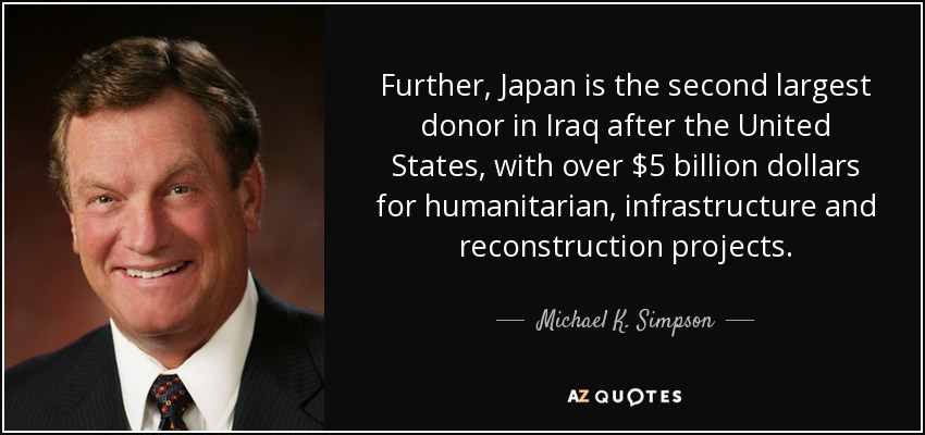 Further, Japan is the second largest donor in Iraq after the United States, with over $5 billion dollars for humanitarian, infrastructure and reconstruction projects. - Michael K. Simpson