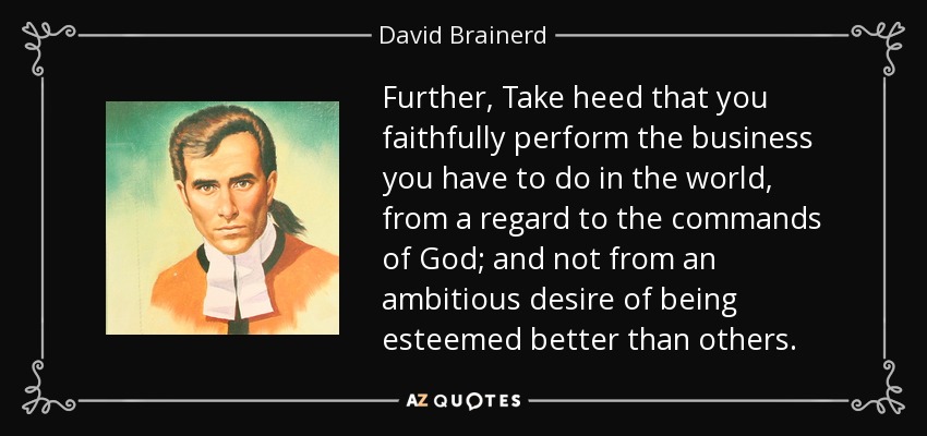 Further, Take heed that you faithfully perform the business you have to do in the world, from a regard to the commands of God; and not from an ambitious desire of being esteemed better than others. - David Brainerd