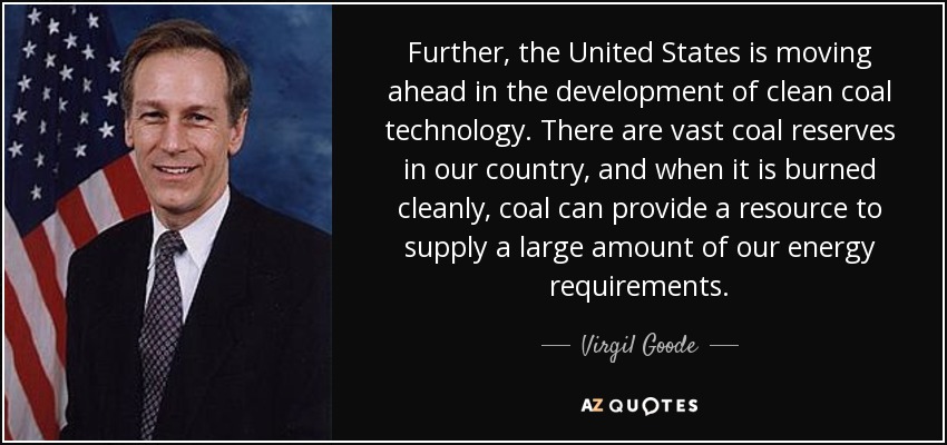 Further, the United States is moving ahead in the development of clean coal technology. There are vast coal reserves in our country, and when it is burned cleanly, coal can provide a resource to supply a large amount of our energy requirements. - Virgil Goode